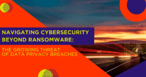 Navigating Cybersecurity Beyond Ransomware - The Growing Threat of Privacy Breaches 
